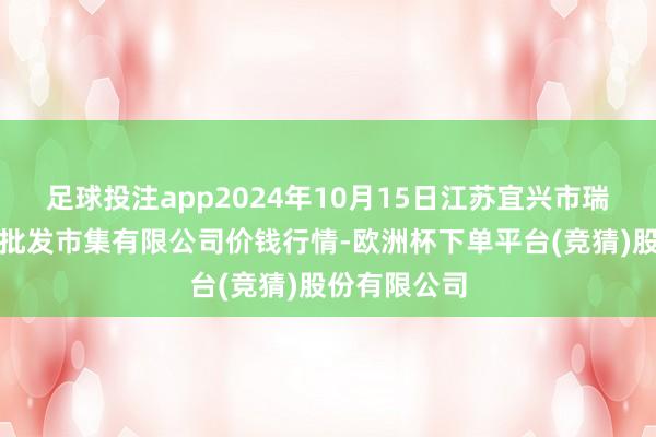 足球投注app2024年10月15日江苏宜兴市瑞德蔬菜果品批发市集有限公司价钱行情-欧洲杯下单平台(竞猜)股份有限公司