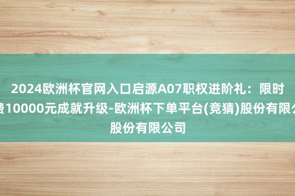 2024欧洲杯官网入口启源A07职权进阶礼：限时免费10000元成就升级-欧洲杯下单平台(竞猜)股份有限公司