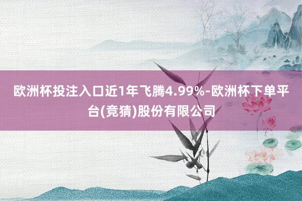 欧洲杯投注入口近1年飞腾4.99%-欧洲杯下单平台(竞猜)股份有限公司
