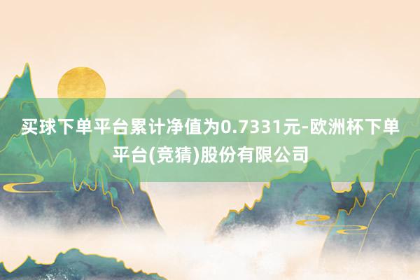 买球下单平台累计净值为0.7331元-欧洲杯下单平台(竞猜)股份有限公司