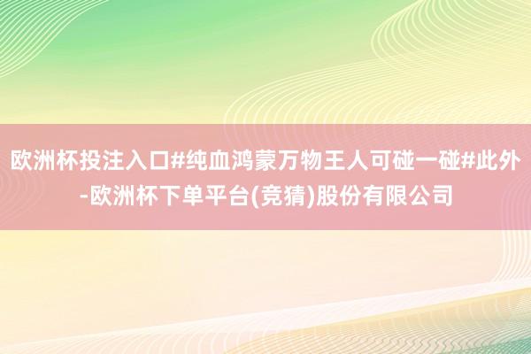 欧洲杯投注入口#纯血鸿蒙万物王人可碰一碰#此外-欧洲杯下单平台(竞猜)股份有限公司
