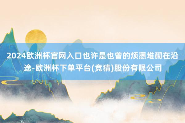 2024欧洲杯官网入口也许是也曾的烦懑堆砌在沿途-欧洲杯下单平台(竞猜)股份有限公司