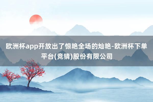 欧洲杯app开放出了惊艳全场的灿艳-欧洲杯下单平台(竞猜)股份有限公司