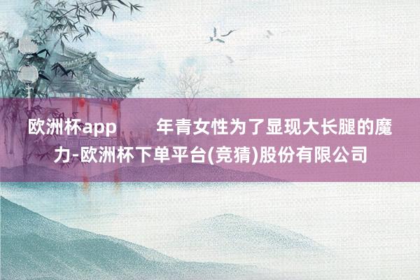 欧洲杯app        年青女性为了显现大长腿的魔力-欧洲杯下单平台(竞猜)股份有限公司
