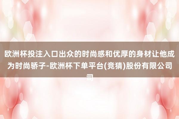 欧洲杯投注入口出众的时尚感和优厚的身材让他成为时尚骄子-欧洲杯下单平台(竞猜)股份有限公司
