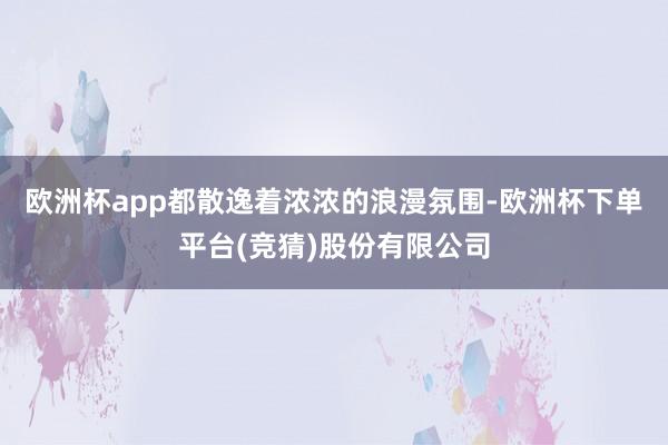 欧洲杯app都散逸着浓浓的浪漫氛围-欧洲杯下单平台(竞猜)股份有限公司
