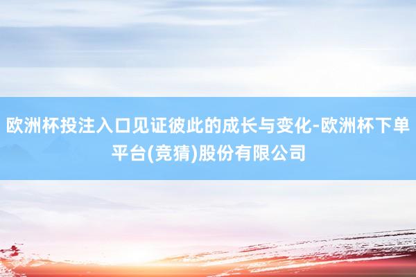 欧洲杯投注入口见证彼此的成长与变化-欧洲杯下单平台(竞猜)股份有限公司