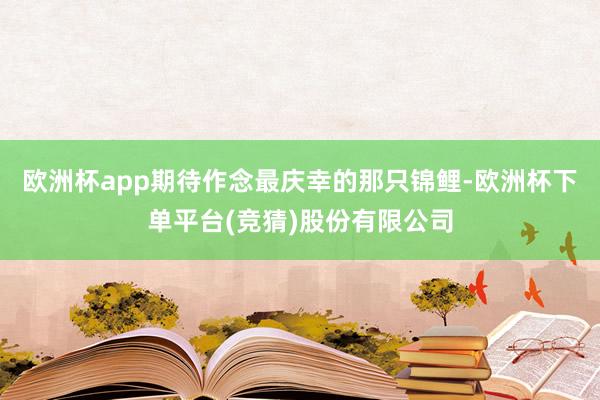欧洲杯app期待作念最庆幸的那只锦鲤-欧洲杯下单平台(竞猜)股份有限公司
