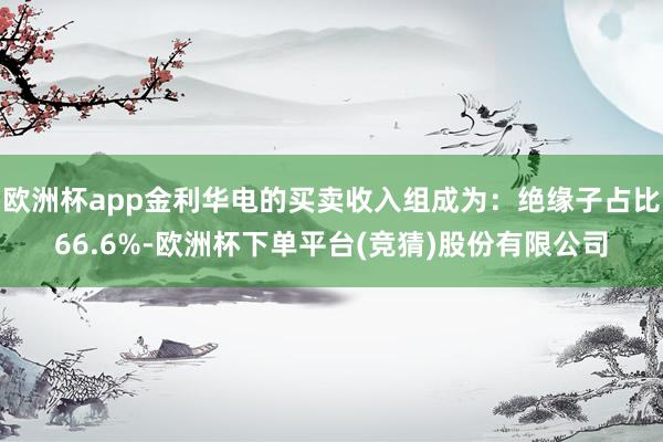 欧洲杯app金利华电的买卖收入组成为：绝缘子占比66.6%-欧洲杯下单平台(竞猜)股份有限公司