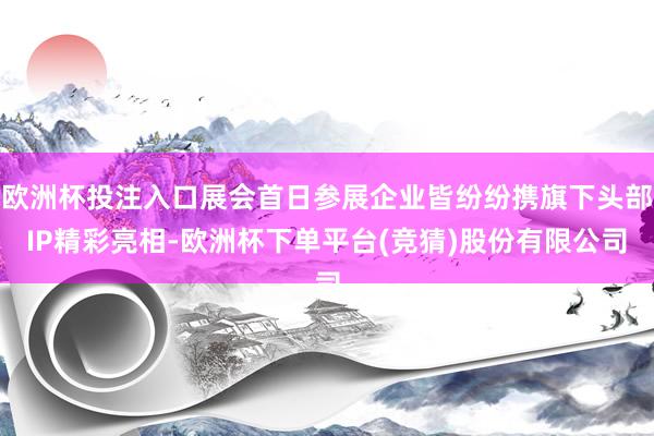欧洲杯投注入口展会首日参展企业皆纷纷携旗下头部IP精彩亮相-欧洲杯下单平台(竞猜)股份有限公司
