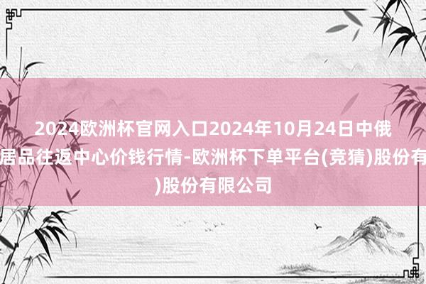 2024欧洲杯官网入口2024年10月24日中俄海外农居品往返中心价钱行情-欧洲杯下单平台(竞猜)股份有限公司