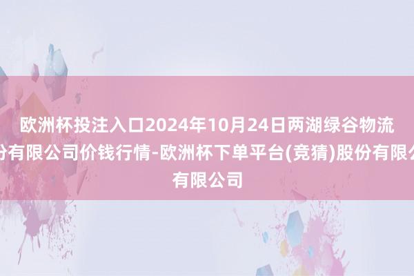 欧洲杯投注入口2024年10月24日两湖绿谷物流股份有限公司价钱行情-欧洲杯下单平台(竞猜)股份有限公司