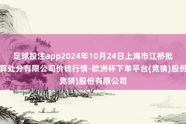 足球投注app2024年10月24日上海市江桥批发市集打算处分有限公司价钱行情-欧洲杯下单平台(竞猜)股份有限公司