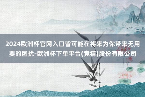 2024欧洲杯官网入口皆可能在将来为你带来无用要的困扰-欧洲杯下单平台(竞猜)股份有限公司