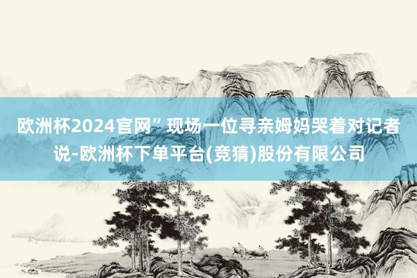 欧洲杯2024官网”现场一位寻亲姆妈哭着对记者说-欧洲杯下单平台(竞猜)股份有限公司