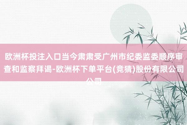 欧洲杯投注入口当今肃肃受广州市纪委监委顺序审查和监察拜谒-欧洲杯下单平台(竞猜)股份有限公司