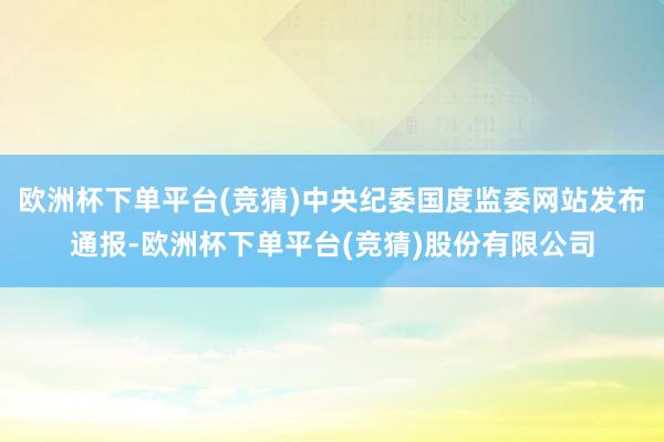 欧洲杯下单平台(竞猜)中央纪委国度监委网站发布通报-欧洲杯下单平台(竞猜)股份有限公司