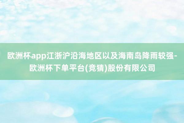 欧洲杯app江浙沪沿海地区以及海南岛降雨较强-欧洲杯下单平台(竞猜)股份有限公司