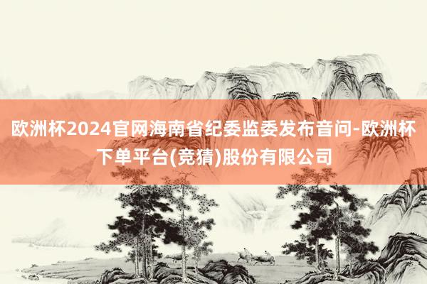欧洲杯2024官网海南省纪委监委发布音问-欧洲杯下单平台(竞猜)股份有限公司