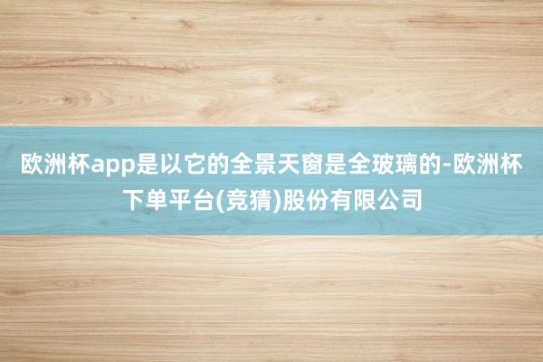 欧洲杯app是以它的全景天窗是全玻璃的-欧洲杯下单平台(竞猜)股份有限公司