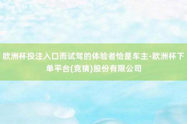 欧洲杯投注入口而试驾的体验者恰是车主-欧洲杯下单平台(竞猜)股份有限公司