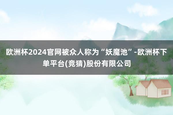 欧洲杯2024官网被众人称为“妖魔池”-欧洲杯下单平台(竞猜)股份有限公司