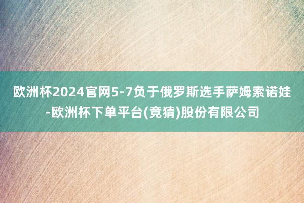 欧洲杯2024官网5-7负于俄罗斯选手萨姆索诺娃-欧洲杯下单平台(竞猜)股份有限公司