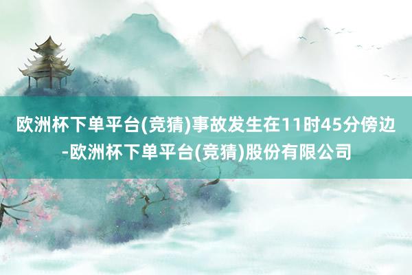 欧洲杯下单平台(竞猜)事故发生在11时45分傍边-欧洲杯下单平台(竞猜)股份有限公司