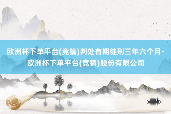 欧洲杯下单平台(竞猜)判处有期徒刑三年六个月-欧洲杯下单平台(竞猜)股份有限公司