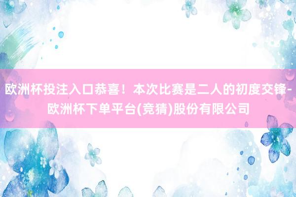 欧洲杯投注入口恭喜！本次比赛是二人的初度交锋-欧洲杯下单平台(竞猜)股份有限公司
