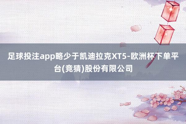 足球投注app略少于凯迪拉克XT5-欧洲杯下单平台(竞猜)股份有限公司