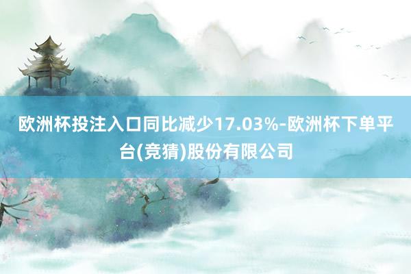 欧洲杯投注入口同比减少17.03%-欧洲杯下单平台(竞猜)股份有限公司