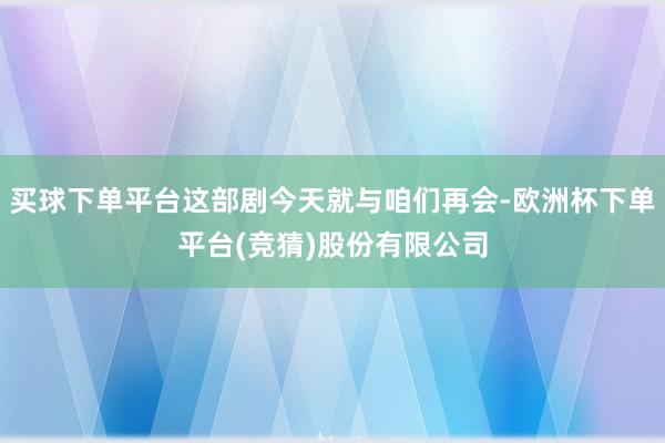 买球下单平台这部剧今天就与咱们再会-欧洲杯下单平台(竞猜)股份有限公司