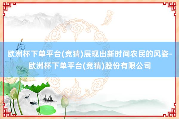 欧洲杯下单平台(竞猜)展现出新时间农民的风姿-欧洲杯下单平台(竞猜)股份有限公司