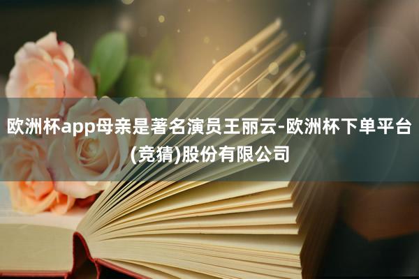 欧洲杯app母亲是著名演员王丽云-欧洲杯下单平台(竞猜)股份有限公司