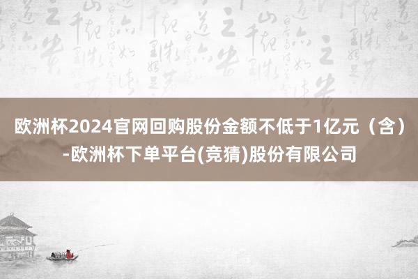 欧洲杯2024官网回购股份金额不低于1亿元（含）-欧洲杯下单平台(竞猜)股份有限公司