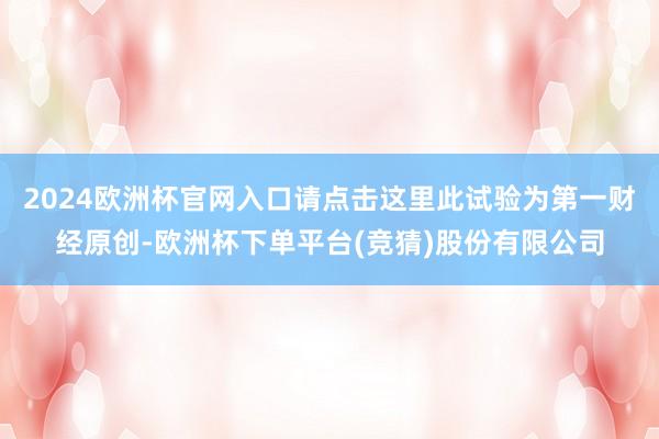 2024欧洲杯官网入口请点击这里此试验为第一财经原创-欧洲杯下单平台(竞猜)股份有限公司