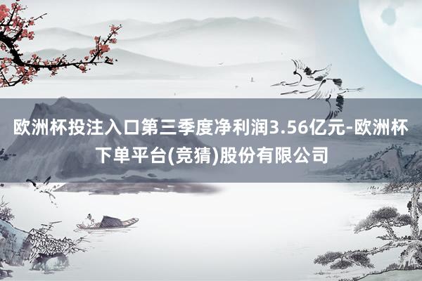 欧洲杯投注入口第三季度净利润3.56亿元-欧洲杯下单平台(竞猜)股份有限公司