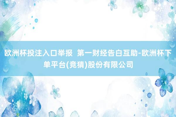 欧洲杯投注入口举报  第一财经告白互助-欧洲杯下单平台(竞猜)股份有限公司