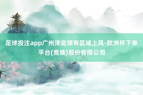 足球投注app广州洋奕领有区域上风-欧洲杯下单平台(竞猜)股份有限公司