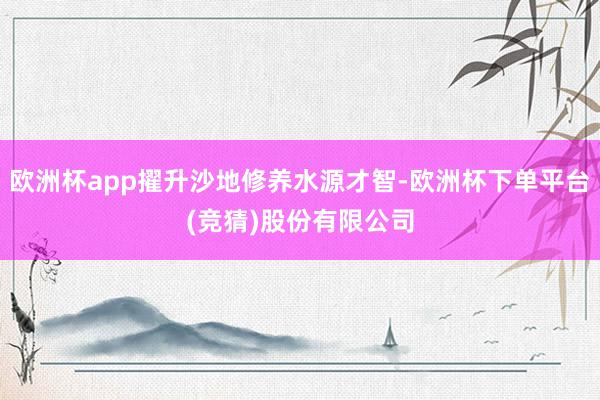 欧洲杯app擢升沙地修养水源才智-欧洲杯下单平台(竞猜)股份有限公司