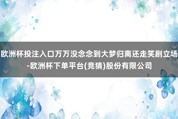 欧洲杯投注入口万万没念念到大梦归离还走笑剧立场-欧洲杯下单平台(竞猜)股份有限公司