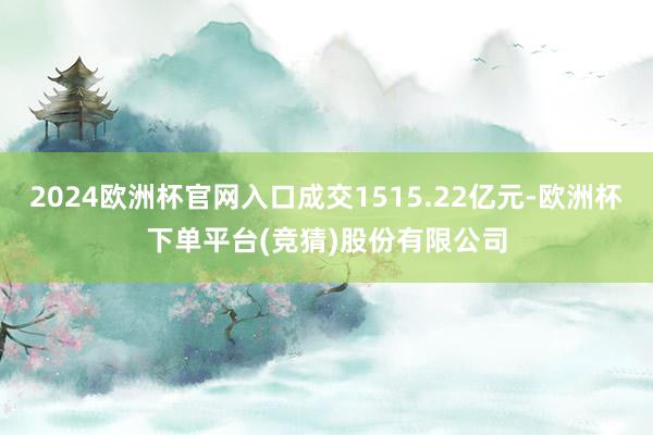 2024欧洲杯官网入口成交1515.22亿元-欧洲杯下单平台(竞猜)股份有限公司