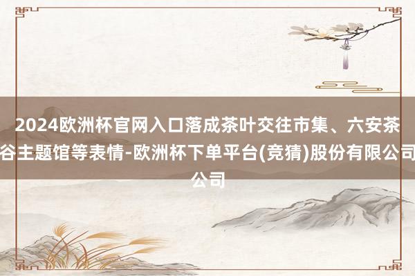 2024欧洲杯官网入口落成茶叶交往市集、六安茶谷主题馆等表情-欧洲杯下单平台(竞猜)股份有限公司