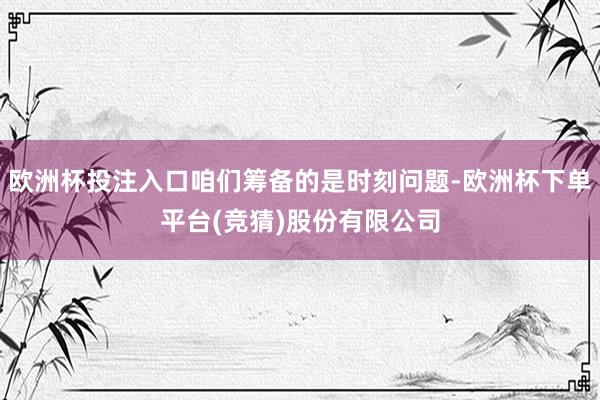 欧洲杯投注入口咱们筹备的是时刻问题-欧洲杯下单平台(竞猜)股份有限公司