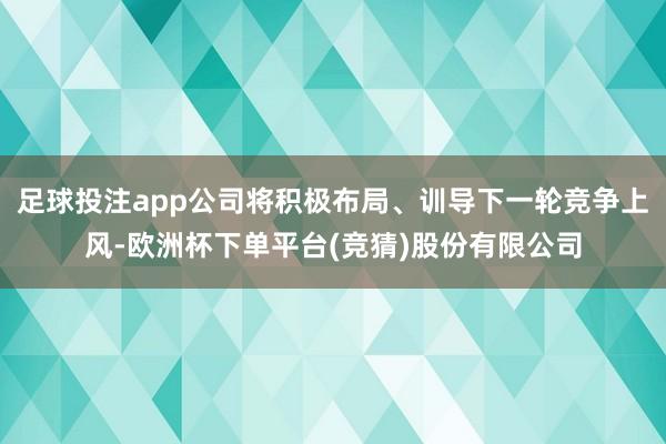 足球投注app公司将积极布局、训导下一轮竞争上风-欧洲杯下单平台(竞猜)股份有限公司
