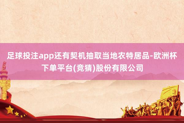 足球投注app还有契机抽取当地农特居品-欧洲杯下单平台(竞猜)股份有限公司