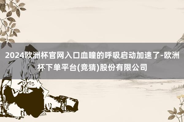 2024欧洲杯官网入口血瞳的呼吸启动加速了-欧洲杯下单平台(竞猜)股份有限公司