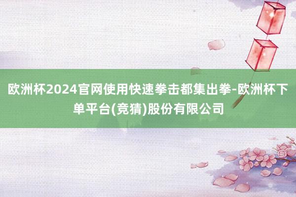 欧洲杯2024官网使用快速拳击都集出拳-欧洲杯下单平台(竞猜)股份有限公司