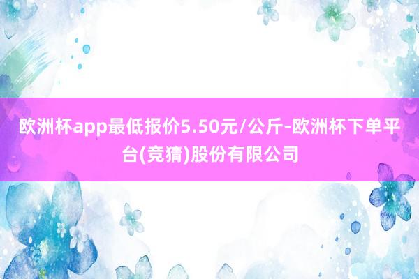 欧洲杯app最低报价5.50元/公斤-欧洲杯下单平台(竞猜)股份有限公司